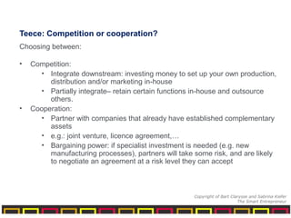 Teece: Competition or cooperation?
Choosing between:
• Competition:
• Integrate downstream: investing money to set up your own production,
distribution and/or marketing in-house
• Partially integrate– retain certain functions in-house and outsource
others.
• Cooperation:
• Partner with companies that already have established complementary
assets
• e.g.: joint venture, licence agreement,…
• Bargaining power: if specialist investment is needed (e.g. new
manufacturing processes), partners will take some risk, and are likely
to negotiate an agreement at a risk level they can accept
Copyright of Bart Clarysse and Sabrina Kiefer
The Smart Entrepreneur
 