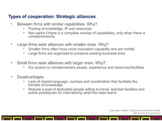 Types of cooperation: Strategic alliances
• Between firms with similar capabilities. Why?
• Pooling of knowledge, IP and resources
• Not useful if there is a complete overlap of capabilities, only when there is
complementarity
• Large firms seek alliances with smaller ones. Why?
• Smaller firms often have more innovation capability and are nimble
• Large firms are organised to preserve existing business lines
• Small firms seek alliances with larger ones. Why?
• For access to complementary assets, experience and resources/facilities
• Disadvantages
• Lack of shared language, routines and coordination that facilitate the
transfer of knowledge
• Require a pool of dedicated people willing to travel, test-bed facilities and
active procedures for internalising what has been learnt
Copyright of Bart Clarysse and Sabrina Kiefer
The Smart Entrepreneur
 