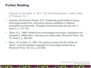 Further Reading
• Clarysse, B. and Kiefer, S., 2011. The Smart Entrepreneur. London: Elliot
& Thompson, Ch. 7.
• Clarysse, Bruneel and Wright, 2011. Explaining growth paths of young
technology-based firms: structuring resource portfolios in different
competitive environments. Strategic Entrepreneurship Journal, Vol. 5,
Issue 2, p. 137–157.
• Teece, D.J., 1986. Profiting from technological innovation: Implications for
integration, collaboration, licensing and public policy. Research Policy, Vol.
15, Issue 6, p. 285-305.
• Gans, J.S. & Stern, S., 2003. The product market and the market for
“ideas”: commercialization strategies for technology entrepreneurs.
Research Policy, Vol. 32, p. 333-350.
Copyright of Bart Clarysse and Sabrina Kiefer
The Smart Entrepreneur
 