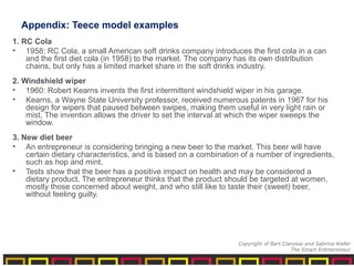 Appendix: Teece model examples
1. RC Cola
• 1958: RC Cola, a small American soft drinks company introduces the first cola in a can
and the first diet cola (in 1958) to the market. The company has its own distribution
chains, but only has a limited market share in the soft drinks industry.
2. Windshield wiper
• 1960: Robert Kearns invents the first intermittent windshield wiper in his garage.
• Kearns, a Wayne State University professor, received numerous patents in 1967 for his
design for wipers that paused between swipes, making them useful in very light rain or
mist. The invention allows the driver to set the interval at which the wiper sweeps the
window.
3. New diet beer
• An entrepreneur is considering bringing a new beer to the market. This beer will have
certain dietary characteristics, and is based on a combination of a number of ingredients,
such as hop and mint.
• Tests show that the beer has a positive impact on health and may be considered a
dietary product. The entrepreneur thinks that the product should be targeted at women,
mostly those concerned about weight, and who still like to taste their (sweet) beer,
without feeling guilty.
Copyright of Bart Clarysse and Sabrina Kiefer
The Smart Entrepreneur
 