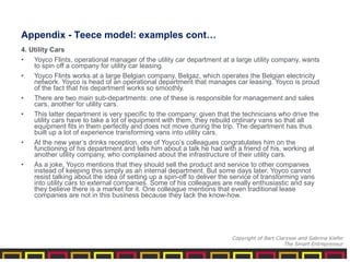 4. Utility Cars
• Yoyco Flints, operational manager of the utility car department at a large utility company, wants
to spin off a company for utility car leasing.
• Yoyco Flints works at a large Belgian company, Belgaz, which operates the Belgian electricity
network. Yoyco is head of an operational department that manages car leasing. Yoyco is proud
of the fact that his department works so smoothly.
• There are two main sub-departments: one of these is responsible for management and sales
cars, another for utility cars.
• This latter department is very specific to the company: given that the technicians who drive the
utility cars have to take a lot of equipment with them, they rebuild ordinary vans so that all
equipment fits in them perfectly and does not move during the trip. The department has thus
built up a lot of experience transforming vans into utility cars.
• At the new year’s drinks reception, one of Yoyco’s colleagues congratulates him on the
functioning of his department and tells him about a talk he had with a friend of his, working at
another utility company, who complained about the infrastructure of their utility cars.
• As a joke, Yoyco mentions that they should sell the product and service to other companies
instead of keeping this simply as an internal department. But some days later, Yoyco cannot
resist talking about the idea of setting up a spin-off to deliver the service of transforming vans
into utility cars to external companies. Some of his colleagues are really enthusiastic and say
they believe there is a market for it. One colleague mentions that even traditional lease
companies are not in this business because they lack the know-how.
Appendix - Teece model: examples cont…
Copyright of Bart Clarysse and Sabrina Kiefer
The Smart Entrepreneur
 