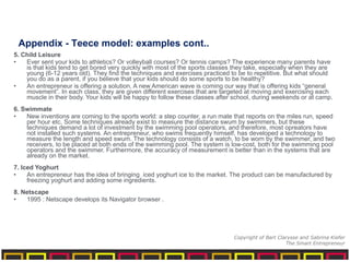 5. Child Leisure
• Ever sent your kids to athletics? Or volleyball courses? Or tennis camps? The experience many parents have
is that kids tend to get bored very quickly with most of the sports classes they take, especially when they are
young (6-12 years old). They find the techniques and exercises practiced to be to repetitive. But what should
you do as a parent, if you believe that your kids should do some sports to be healthy?
• An entrepreneur is offering a solution. A new American wave is coming our way that is offering kids “general
movement”. In each class, they are given different exercises that are targeted at moving and exercising each
muscle in their body. Your kids will be happy to follow these classes after school, during weekends or at camp.
6. Swimmate
• New inventions are coming to the sports world: a step counter, a run mate that reports on the miles run, speed
per hour etc. Some techniques already exist to measure the distance swum by swimmers, but these
techniques demand a lot of investment by the swimming pool operators, and therefore, most opreators have
not installed such systems. An entrepreneur, who swims frequently himself, has developed a technology to
measure the length and speed swum. The technology consists of a watch, to be worn by the swimmer, and two
receivers, to be placed at both ends of the swimming pool. The system is low-cost, both for the swimming pool
operators and the swimmer. Furthermore, the accuracy of measurement is better than in the systems that are
already on the market.
7. Iced Yoghurt
• An entrepreneur has the idea of bringing iced yoghurt ice to the market. The product can be manufactured by
freezing yoghurt and adding some ingredients.
8. Netscape
• 1995 : Netscape develops its Navigator browser .
Appendix - Teece model: examples cont..
Copyright of Bart Clarysse and Sabrina Kiefer
The Smart Entrepreneur
 