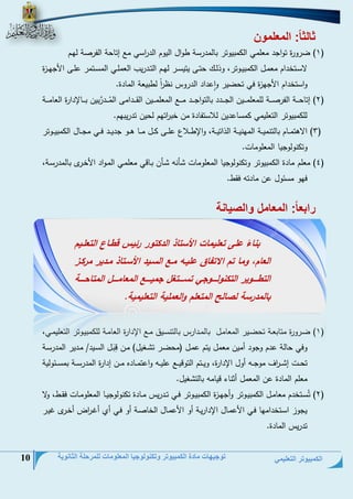 الكمبيوتر التعليمي 
توجيهات مادة الكمبيوتر وتكنولوجيا المعلومات للمرحلة الثانوية 10 
ثالثاا: المعلمون 
0( ضرورة تواجي حعلحي ال حبيوتر بللحيرسة طوال اليوم الي ا رسي حت إتلتة الفرنة لمةم ( 
لاسةةتخيام حعحةةل ال حبيةةوتر، وذلةةج تتةةى يتيسةةر لمةةم التةةيريس العحلةةي الحسةةتحر علةةى ا جمةةزة 
واستخيام ا جمزة في تتضير واعياي اليروم نظ ا رً لطبيعة الحلية. 
4( إتلتةةةةة الفرنةةةةة للحعلحةةةةين الجةةةةيي بللتواجةةةةي حةةةةت الحعلحةةةةين القةةةةياحى الحُةةةةيرَّبين بةةةةللإيارة العلحةةةةة ( 
لل حبيوتر التعليحي حسلعيين للاستفلية حن خب ا رتمم لتين تيريبمم. 
2( الاهتحةةةلم بللتنحيةةةة الحمنيةةةة الذاتيةةةة، والإطةةةلاو علةةةى ةةةل حةةةل هةةةو جييةةةي فةةةي حجةةةلل ال حبيةةة وتر ( 
وت نولوجيل الحعلوحلع. 
2( حعلم حلية ال حبيوتر وت نولوجيل الحعلوحلع لنو ةلن بةلدي حعلحةي الحةواي ا خةر بللحيرسةة، ( 
فمو حسئول عن حليتو فقط. 
رابعاا: المعامل والصيانة 
0( ضةةرورة حتلبعةةة تتضةير الحعلحةل بللحةةيارم بللتنسةيق حةةت الإيارة العلحةةة لل حبيةوتر التعليحةةي، ( 
وفي تللة عيم وجوي أحين حعحل يتم عحةل )حتضةر ت ةغيل( حةن دبَةل السةيي/ حةيير الحيرسةة 
تتةةةع إ ةةة ا رف حوجةةةو أول الإيارة، ويةةةتم التوديةةةت عليةةةو واعتحةةةليه حةةةن إيارة الحيرسةةةة بحسةةةئولية 
حعلم الحلية عن الحعحل أانلء ديلحو بللت غيل. 
4( تُسةةتخيم حعلحةةل ال حبيةةوتر وأجمةة زة ال حبيةةوتر فةةي تةةيريم حةةلية ت نولوجيةةل الحعلوحةةلع فقةةط، ولا ( 
يجوز اسةتخياحمل فةي ا عحةلل الإياريةة أو ا عحةلل الخلنةة أو فةي أح أغة ا ر أخةر غيةر 
تيريم الحلية. 
بناءً على تعليمات الأستاذ الدكتور رئيس قطاا التعلايم 
العام، وما تم الاتفاق عليا ما السايد الأساتاذ مادير مركاز 
التطااااوير التكنولااااوجي تسااااتمل جمياااا المعاماااال المتاحااااة 
بالمدرسة لصالح المتعلم والعملية التعليمية. 
 