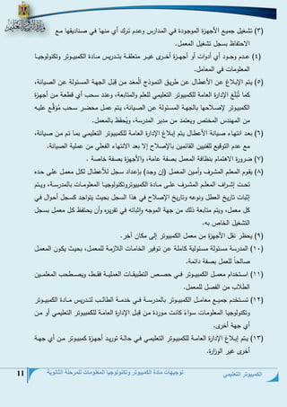 الكمبيوتر التعليمي 
توجيهات مادة الكمبيوتر وتكنولوجيا المعلومات للمرحلة الثانوية 11 
2( ت ةغيل جحيةت ا جمةزة الحوجةوية فةي الحةيارم وعةيم تةرج أح حنمةل فةي نةنلييقمل حةةت ( 
الاتتفلظ بسجل ت غيل الحعحل. 
2( عةةةةيم وجةةةةوي أح أيواع أو أجمةةةةزة أخةةةةر غيةةةةر حتعلقةةةةة بتةةةةيريم حةةةةلية ال حبيةةةةوتر وت نولوجيةةةةل ( 
الحعلوحلع في الحعلحل. 
2( يةتم الإبةلان عةن ا عطةلل عةن طريةق النحةوذ الُحعَةي حةن دبَةل الجمةة الحسةئولة عةن النةيلنة، ( 
حل تُبَلَغ الإيارة العلحة لل حبيوتر التعليحي للعلم والحتلبعة، وعنةي سةتس أح دطعةة حةن أجمة زة 
ال حبيةةوتر لإنةةلاتمل بللجمةةة الحسةةئولة عةةن النةةيلنة، يةةتم عحةةل حتضةةر سةةتس حُوَدَّةةت عليةةو 
حن الحمنيم الحختد ويعتحي حن حيير الحيرسة، ويُتفَظ بللحعحل. 
6( بعةةي انتمةلء نةةيلنة ا عطةلل يةتم إبةةلان الإيارة العلحةةة لل حبيةوتر التعليحةةي بحةةل تةةم حةةن نةةيلنة، ( 
حت عيم التوديت للفنيين القلئحين بللإنلال إلا بعي الانتملء الفعلي حن عحلية النيلنة. 
7( ضرورة الاهتحلم بنظلفة الحعحل بنفة علحة، وا جمزة بنفة خلنة . ( 
8( يقةوم الحعلةةم الح ةةرف وأحةين الحعحةل )إن وجةةي( بإعةةياي سةةجل للأعطةلل ل ةل حعحةةل علةةى تةةيه ( 
تتةةةع إ ةةة ا رف الحعلةةةم الح ةةةرف علةةةى حةةةلية ال حبيوتروت نولوجيةةةل الحعلوحةةةلع بللحيرسةةةة، ويةةةتم 
إابلع تلري العطل ونوعو وتلري الإنلال في هذا السجل بتيث يتواجةي سةجل أتةوال فةي 
ل حعحل، ويتم حتلبعة ذلج حن جمة الحوجو واابلتو في تقريةره وأن يتةتفظ ةل حعحةل بسةجل 
الت غيل الخلد بو. 
9( يتظر نقل ا جمزة حن حعحل ال حبيوتر إلى ح لن آخر. ( 
01 ( الحيرسة حسةئولة حسةئولية لحلةة عةن تةوفير الخلحةلع اللازحةة للحعحةل، بتيةث ي ةون الحعحةل ( 
نللتلً للعحل بنفة يائحة. 
00 ( اسةةةةتخيام حعحةةةةل ال حبيةةةةوتر فةةةةي تنةةةةد التطبيقةةةةلع العحليةةةةة فقةةةةط، وينةةةةطتس الحعلحةةةةين ( 
الطلاس حن الفنل للحعحل. 
04 ( تسةةةةتخيم جحيةةةةت حعلحةةةةل ال حبيةةةةوتر بللحيرسةةةةة فةةةةي خيحةةةةة الطللةةةةس لتةةةةيريم حةةةةلية ال حبيةةةةوتر ( 
وت نولوجيةل الحعلوحةلع سةواءً لنةع حةورية حةن دبةل الإيارة العلحةة لل حبيةوتر التعليحةي أو حةن 
أح جمة أخر . 
02 ( يةةتم إبةةلان الإيارة العلحةةة لل حبيةةوتر التعليحةةي فةةي تللةةة توريةةي أجمةةزة حبيةةوتر حةةن أح جمةةة ( 
أخر غير الو ا زرة. 
 