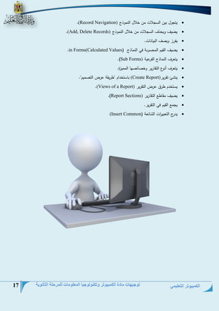 الكمبيوتر التعليمي 
توجيهات مادة الكمبيوتر وتكنولوجيا المعلومات للمرحلة الثانوية 17 
 يتجول بين السجلاع حن خلال النحوذ (Record Navigation) . 
 يضيف ويتذف السجلاع حن خلال النحوذ (Add, Delete Records) . 
 يفرز وينف البيلنلع. 
 يضيف القيم الحتسوبة في النحلذ ) in Forms(Calculated Values . 
 يتعرف النحلذ الفرعية Sub Forms) .) 
 يتعرف أنوو التقلرير وخنلئنمل الححيزة. 
 ين ئ تقرير (Create Report) بلستخيام "طريقة عر التنحيم". 
 يستخيم طرق عر التقرير (Views of a Report) . 
 يضيف حقلطت التقلرير Report Sections) .) 
 يجحت القيم في التقرير. 
 يير التعبي ا رع ال لئعة ) (Insert Common 
 