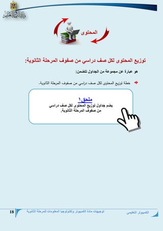 الكمبيوتر التعليمي 
توجيهات مادة الكمبيوتر وتكنولوجيا المعلومات للمرحلة الثانوية 18 
توزيع المحتوى لكل صف دراسي من صفوف المرحلة الثانوية: 
هو عبارة عن مجموعة من الجداول تتضمن: 
خطة توزيت الحتتو ل ل نف ي ا رسي حن نفوف الحرتلة الالنوية. 
المحتوى 
ملحق 1 
يضم جداول توزيع المحتوى لكل صف دراسي 
من صفوف المرحلة الثانوية. 
 