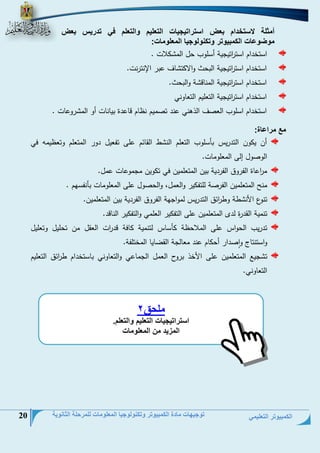 الكمبيوتر التعليمي 
توجيهات مادة الكمبيوتر وتكنولوجيا المعلومات للمرحلة الثانوية 20 
أمثلة لستخدام بعض استراتيجيات التعليم والتعلم في تدريس بعض 
موضوعات الكمبيوتر وتكنولوجيا المعلومات: 
استخيام است ا رتيجية أسلوس تل الح لاع . 
استخيام است ا رتيجية البتث والا ت لف عبر الإنترنع. 
استخيام است ا رتيجية الحنلد ة والبتث. 
استخيام است ا رتيجية التعليم التعلوني 
استخيام اسلوس العنف الذهني عني تنحيم نظلم دلعية بيلنلع أو الح روعلع . 
مع مراعاة: 
أن ي ون التيريم بلسلوس التعلم الن ط القلئم على تفعيل يور الحتعلم وتعظيحو في 
الونول إلى الحعلوحلع. 
ح ا رعلة الفروق الفريية بين الحتعلحين في ت وين حجحوعلع عحل. 
حن الحتعلحين الفرنة للتف ير والعحل، والتنول على الحعلوحلع بلنفسمم . 
تنوو ا ن طة وط ا رئق التيريم لحواجمة الفروق الفريية بين الحتعلحين. 
تنحية القيرة لي الحتعلحين على التف ير العلحي والتف ير النلدي . 
تيريس التوام على الحلاتظة لسلم لتنحية لفة دي ا رع العقل حن تتليل وتعليل 
واستنتل وانيار أت لم عني حعللجة القضليل الحختلفة . 
ت جيت الحتعلحين على ا خذ برول العحل الجحلعي والتعلوني بلستخيام ط ا رئق التعليم 
التعلوني. 
ملحق 
2 
استراتيجيات التعليم والتعلم. 
المزيد من المعلومات 
 