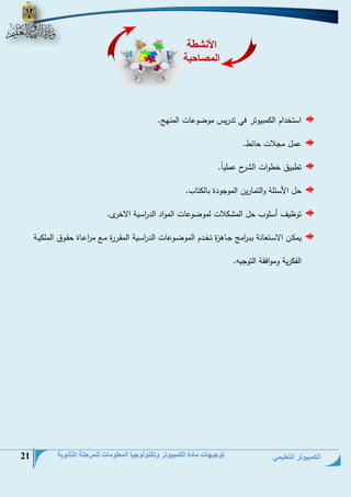 الكمبيوتر التعليمي 
توجيهات مادة الكمبيوتر وتكنولوجيا المعلومات للمرحلة الثانوية 21 
استخيام ال حبيوتر في تيريم حوضوعلع الحنمج. 
عحل حجلاع تلئط. 
تطبيق خطواع ال رل عحليلً. 
تل ا سئلة والتحلرين الحوجوية بلل تلس. 
توظيف أسلوس تل الح لاع لحوضوعلع الحواي الي ا رسية الاخر . 
يح ةةن الاسةتعلنة ببةة ا رحج جةلهزة تخةةيم الحوضةوعلع الي ا رسةية الحقةةررة حةةت ح ا رعةلة تقةوق الحل يةةة 
الف رية وحوافقة التوجيو. 
الأنشطة 
المصاحبة 
 