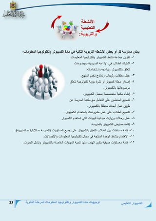 الكمبيوتر التعليمي 
توجيهات مادة الكمبيوتر وتكنولوجيا المعلومات للمرحلة الثانوية 23 
يمكن ممارسة كل أو بعض الأنشطة التربوية التالية في مادة الكمبيوتر وتكنولوجيا المعلومات: 
-1 ت وين جحلعة ن لط ال حبيوتر وت نولوجيل الحعلوحلع. 
-2 ا ت ا رج الطلاس في الإذاعة الحيرسية بحوضوعلع 
تتعلق بلل حبيوتر وب ا رحجو واستخياحلتو. 
-3 عحل حعلقلع ولوتلع ونحلذ تخيم الحنمج. 
-4 إنيار حجلة حبيوتر أو ن رة يورية ت نولوجية تتعلق 
حوضوعلتمل بلل حبيوتر. 
-5 إن لء ح تبة حتخننة بحعحل ال حبيوتر. 
-6 ت جيت الحتعلحين على التعلحل حت ح تبة الحيرسة عن 
طريق عحل أبتلث حتعلقة بلل حبيوتر. 
-7 ت جيت الطلاس على عحل ح روعلع بلستخيام ال حبيوتر. 
-8 عحل رتلاع وزيل ا رع حييانية للميئلع التي تستخيم ال حبيوتر 
-9 إدلحة حعلر لل حبيوتر بللحيرسة. 
-11 إدلحة حسلبقلع بين الطلاس تتعلق بلل حبيوتر على جحيت الحستويلع )الحيرسة الإيارة الحييرية(. – – 
-11 الاهتحلم بن لط الوتية الحنتجة فى حجلل ت نولوجيل الحعلوحلع والاتنللاع. 
-12 إدلحة حعس ا رع نيفية ي ون الميف حنمل تنحية الحمل ا رع الخلنة بلل حبيوتر وتبليل الخب ا رع. 
الأنشطة 
التعليمية 
والتربوية: 
 