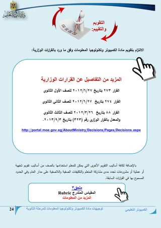 الكمبيوتر التعليمي 
توجيهات مادة الكمبيوتر وتكنولوجيا المعلومات للمرحلة الثانوية 24 
الالت ا زم بتقويم مادة الكمبيوتر وتكنولوجيا المعلومات وفق ما ورد بالق ا ر ا رت الو ا زرية: 
بللإضلفة ل لفة أسلليس التقويم ا خر التي يح ن للحعلم استخياحمل بللنف حن أسلليس تقويم فمية 
أو عحلية أو ح روعلع تتيي حي ح لر ة الحتعلم والت ليفلع النفية واللانفية على حيار العلم وفي التيوي 
الحسحول بمل في الق ا ر ا رع السلبقة. 
المزيد من التفاصيل عن القرارات الوزارية 
1101 للصف الأول الثانوي /6/ الق ا رر 171 بتاريخ 17 
1101 للصف الثاني الثانوي /6/ الق ا رر 171 بتاريخ 17 
1101 للصف الثالث الثان وي /1/ الق ا رر 88 بتاريخ 16 
.1101/1/ والمعدل بالق ا رر الو ا زري رقم ) 111 ( بتاريخ 1 
al.moe.gov.eg/AboutMinistry/Decisions/Pages/Decisions.aspxhttp://port 
التقويم 
والتقييم: 
ملحق 3 
المقياس المتدرج Rubric 
المزيد من المعلومات 
 