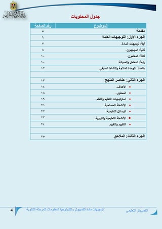 الكمبيوتر التعليمي 
توجيهات مادة الكمبيوتر وتكنولوجيا المعلومات للمرحلة الثانوية 4 
جدول المحتويات 
الموضوع رقم الصفحة 
مقدمة 
5 
الجزء الأو: التوجيهات العامة 
6 
أولاً: توجيهات المادة. 7 
ثانياً: الموجهون. 8 
ثالثاً: المعلمون. 01 
ا ربعاً: المعامل والصيانة. 01 
خامساً: الوحدة المنتجة ا ولنشاط الصيفي. 
01 
الجزء الثاني عناصر المنهج 
01 
 الأهداف. 01 
 المحتوى. 08 
 است ا رتيجيات التعليم والتعلم. 
01 
 الأنشطة المصاحبة. 10 
 الوسائل التعليمية. 
11 
 الأنشطة التعليمية والتربوية. 
11 
 التقويم والتقييم 
11 
الجزء الثالث الملاحق 
15 
 
