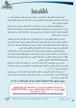 الكمبيوتر التعليمي 
توجيهات مادة الكمبيوتر وتكنولوجيا المعلومات للمرحلة الثانوية 5 
تلتزم و ا زرة التربية والتعليم بتنفيذ است ا رتيجية تُعَبِّر عن فلسفة تربويةة جييةية توا ةس حسةتتيالع العنةر حةن 
خلال أهياف واضتة بتيث تتقق نقلة نوعية للتعليم في حنر حن خلال القيرة على الحنلفسة العللحية في ظل 
الحتغي ا رع السريعة حن تولنل. 
إن يحج الت نولوجيل فةي التعلةيم يسةلعي علةى تةل ال ايةر حةن ح ةل ل التعلةيم، ويسةمم فةي إنةلال الحنةلهج 
الي ا رسةةةية، و ط ا رئةةةق التةةةيريم فةةةي جحيةةةت الح ا رتةةةل التعليحيةةةة لتتقيةةةق الحةةةنمج الحةةةرن الحلائةةةم للاسةةةتخيام ا حاةةةل 
لت نولوجيل الحعلوحلع والاتنللاع والتتول إلى نحةوذ تربةوح تةييث لإعةياي أجيةلل دةليرة علةى الحسةلهحة بف ةر 
جييي في بنلء حجتحت الحعرفة. 
لقي بيأع و ا زرة التربية والتعليم تجربة ن ر الحنلهج إل ترونيًّل حن خلال حودت الو ا زرة، فجلء حنمج ال حبيوتر 
و ت نولوجيل الحعلوحلع للنف ا ول الالنوح لتنحيةة الإبةياو والتف يةر النلضةج، وحمةل ا رع الةتعلم الةذاتي الحسةتحر 
ويعم القي ا رع العلحيةة والعحليةة والت نولوجيةة لةي الطةلاس، ويعتبةر هةذا الحةنمج نقلةة نوعيةة، فمةو لا يعتحةي علةى 
التفظ والتلقين، وانحل يعتحي على دي ا رع الطلاس الذاتية فيللإبياو والتف ير والبتث العلحي. 
ويقةةةوم حنمةةةةج ال حبيةةةوتر وت نولوجيةةةل الحعلوحةةةلع للنةةةةف ا ول الالنةةةةوح لمةةةةذا العةةةلم علةةةى العحةةةل التعةةةلوني 
واستخيام أسلوس تل الح لاع وانتل ح روعلع حستخيحلً العييي حن الب ا رحج التطبيقية ولغلع البرحجةة تسةس 
حتطلبلع الح ةروو، واح لنيةلع الطةلاس حةن خةلال تةلس إل ترونةي وحةلية علحيةة حتةوفرة علةى بوابةة و ا زرة التربيةة 
والتعليم www.moe.gov.eg "ال حبيوتر التعليحي". – 
ويسةةتحر تةةيريم حةةنمج النةةف ا ول الاةةلنو هةةذا العةةلم بعةةي ان تةةم تقييحةةو وعحةةل ال ايةةر حةةن التعةةييلاع 
والتتسةةةينلع عليةةةو ل ةةةي تتتقةةةق حنةةةو الاهةةةياف الحرجةةةوة ولةةةذلج يجةةةس الالتةةة ا زم بللعحةةةل حةةةن خةةةلال نسةةةخة ال تةةةلس 
- . الحتسنة للعلم الي ا رسي 4102 4102 
أحةةل حةةنمج النةةف الاةةلني الاةةلنوح فمةةو يحةةي الطللةةس بحفةةلهيم وأسلسةةيلع دواعةةي البيلنةةلع تتةةى ينةةب لييةةو 
الحملرة اللازحة لتنحيم أح نظلم دلعةية بيلنةلع ، ويح ةن اسةت حلل حمةل ا رع اضةلفية فةي دواعةي البيلنةلع بللنةف 
الاللث الالنوح حن يرغس حنمم. 
وسوف يتم تطوير كافة المناهج لكل الصفوف تباعاً فى الأعوام القادمة إن شاء الله. 
على جميع السادة الموجهين والمدرسين ضرورة متابعة صفحة الادارة العامة للكمبيوتر 
التعليمي على بوابة وزارة التربية والتعليم لمتابعة كل ما يستجد من اعمال ونشرات وتوجيهات 
واخبار . من خلال الرابط 
xov.eg/AboutMinistry/Departments/ecd/Pages/Default.asphttp://portal.moe.g  