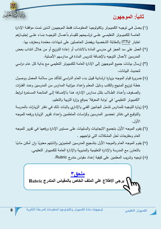 الكمبيوتر التعليمي 
توجيهات مادة الكمبيوتر وتكنولوجيا المعلومات للمرحلة الثانوية 8 
ثانياا: الموجهون 
0( يعحةةةل فةةةي توجيةةةو ال حبيةةةوتر وت نولوجيةةةل الحعلوحةةةلع فقةةةط الحوجمةةةون الةةةذين تحةةةع حوافقةةةة الإيارة ( 
العلحةةةةةةة لل حبيةةةةةةوتر التعليحةةةةةةي علةةةةةةى تر ةةةةةةيتمم للقيةةةةةةلم بلعحةةةةةةلل التوجيةةةةةةو بنةةةةةةلء علةةةةةةى إجتيةةةةةةلزهم 
اختبلر ITTU والحقلبلة ال خنية ويفضل التلنلين على ملياع حعتحية وحعترف بمل. 
4( العحل على سي العجز في حيرسي الحلية بللانتياس أو إعلية التوزيت أو حن خلال انتياس بعة ( 
الحيرسين عحلل التوجيو بللإضلفة لتيريم الحلية في حيارسمم ا نلية. 
2( إرسةلل بيلنةلع جحيةت الحةوجمين إلةى الإيارة العلحةة لل حبيةوتر التعليحةي حةت بيايةة ةل عةلم ي ا رسةي ( 
لتتييث البيلنلع. 
2( ضةةرورة ديةلم الحوجةةو بزيةلرة ار ةليية دبيةل بةةيء العةلم الي ا رسةةي للتل ةةي حةةن سةةلاحة الحعحةل وونةول ( 
خطةة توزيةةت الحةنمج وال تةةس ويليةل الحعلةم واعةياي حي ا زنيةة الحةيارم حةةن الحيرسةين وعةةيي الفتةة ا رع 
والنةةةفوف وأعةةةياي الطةةةلاس ب ةةةل حةةةيارم الإيارة، هةةةذا بللإضةةةلفة إلةةةى الحتلبعةةةة الحسةةةتحرة لةةة ا ربط 
"ال حبيوتر التعليحي" في "بوابة الحعرفة" بحودت و ا زرة التربية والتعليم. 
2( زيةلرة التوجيةةو للحةةيارم ت ةحل الجةةلنبين الفنةةي والإيارح واابةلع ذلةةج فةةي يفتةةر الزيةل ا رع بللحيرسةةة ( 
والتوديةةت فةةي يفةةلتر تتضةةير الحيرسةةين و ا رسةةلع الحتعلحةةين واعةةياي تقريةةر الزيةةلرة ورفعةةو للحوجةةو 
ا ول. 
6( يقةوم الحوجةةو ا ول بتجحيةت الايجلبيةلع والسةلبيلع علةى حسةتو الإيارة ورفعمةل فةي تقريةةر للحوجةةو ( 
العلم وحقترتلع لتل الح لاع التي ت اوجممم . 
7( يقةةوم الحوجةةو العةةلم والحوجةةو ا ول بت ةةجيت الحيرسةةين الحتحيةةزين وااةةلبتمم حعنويًةةل وان أح ةةن حلييًةةل ( 
بللتعلون حت الحيرسة والإيارة التعليحية والحييرية والإيارة العلحة لل حبيوتر التعليحي. 
8( توجيو وتيريس الحعلحين على يفية إعياي حقيلم حتير ( Rubric . 
ملحق 3 
يرجى الإطلاع على الملف الخاص بالمقياس المتدرج Rubric  