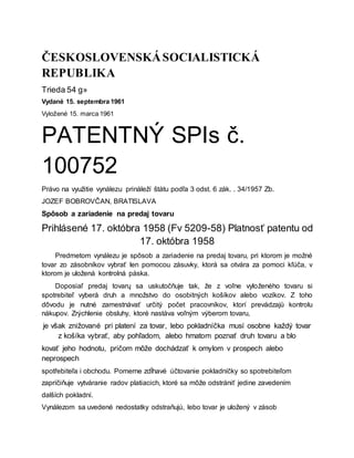 ČESKOSLOVENSKÁSOCIALISTICKÁ
REPUBLIKA
Trieda 54 g»
Vydané 15. septembra 1961
Vyložené 15. marca 1961
PATENTNÝ SPIs č.
100752
Právo na využitie vynálezu prináleží štátu podľa 3 odst. 6 zák. . 34/1957 Zb.
JOZEF BOBROVČAN, BRATISLAVA
Spôsob a zariadenie na predaj tovaru
Prihlásené 17. októbra 1958 (Fv 5209-58) Platnosť patentu od
17. októbra 1958
Predmetom vynálezu je spôsob a zariadenie na predaj tovaru, pri ktorom je možné
tovar zo zásobníkov vybrať len pomocou zásuvky, ktorá sa otvára za pomoci kľúča, v
ktorom je uložená kontrolná páska.
Doposiaľ predaj tovarų sa uskutočňuje tak, že z voľne vyloženého tovaru si
spotrebiteľ vyberá druh a množstvo do osobitných košíkov alebo vozíkov. Z toho
dôvodu je nutné zamestnávať určitý počet pracovníkov, ktorí prevádzajů kontrolu
nákupov. Zrýchlenie obsluhy, ktoré nastáva voľným výberom tovaru,
je však znižované pri platení za tovar, lebo pokladníčka musí osobne každý tovar
z košíka vybrať, aby pohľadom, alebo hmatom poznať druh tovaru a blo
kovať jeho hodnotu, pričom môže dochádzať k omylom v prospech alebo
neprospech
spotřebiteľa i obchodu. Pomerne zdĺhavé účtovanie pokladníčky so spotrebiteľom
zapríčiňuje vytváranie radov platiacich, ktoré sa môže odstrániť jedine zavedením
dalších pokladní.
Vynálezom sa uvedené nedostatky odstraňujú, lebo tovar je uložený v zásob
 