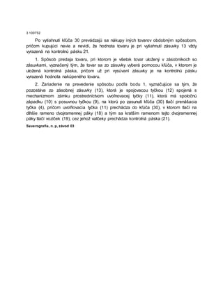 3 100752
Po vytiahnutí kľúča 30 prevádzajú sa nákupy iných tovarov obdobným spôsobom,
pričom kupujúci nevie a nevidí, že hodnota tovaru je pri vytiahnutí zásuvky 13 vždy
vyrazená na kontrolnú pásku 21.
1. Spôsob predaja tovaru, pri ktorom je všetok tovar uložený v zásobníkoch so
zásuvkami, vyznačený tým, že tovar sa zo zásuvky vyberá pomocou kľúča, v ktorom je
uložená kontrolná páska, pričom už pri vysúvaní zásuvky je na kontrolnú pásku
vyrazená hodnota nakúpeného tovaru.
2. Zariadenie na prevedenie spôsobu podľa bodu 1, vyznačujúce sa tým, že
pozostáva zo zásobnej zásuvky (13), ktorá je spojovacou tyčkou (12) spojená s
mechanizmom zámku prostredníctvom uvoľnovacej tyčky (11), ktorá má spoločnú
západku (10) s posuvnou tyčkou (9), na ktorú po zasunutí kľúča (30) tlačí prenášacia
tyčka (4), pričom uvoľňovacia tyčka (11) prechádza do kľúča (30), v ktorom tlačí na
dlhšie rameno dvojramennej páky (18) a tým sa kratším ramenom tejto dvojramennej
páky tlačí vozíček (19), cez jehož valčeky prechádza kontrolná páska (21).
Severografia, n. p, závod 03
 