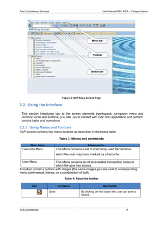 Tata Consultancy Services User Manual SAP FICA – Cheque Return
TCS Confidential 11
Figure 3: SAP Easy Access Page
2.2. Using the Interface
This section introduces you to the screen elements (workspace, navigation menu and
common icons and buttons) you can use to interact with SAP ISU application and perform
various tasks and operations
2.2.1. Using Menus and Toolbars
SAP screen contains two menu sections as described in the below table
Table 3: Menus and commands
Menu Name Allows you to…
Favourite Menu This Menu contains a list of commonly used transactions
which the user may have marked as a favourite.
User Menu This Menu contains list of all available transaction codes to
which the user has access.
A toolbar contains buttons with images (the same images you see next to corresponding
menu commands), menus, or a combination of both.
Table 4: About the toolbar
Icon Icon Name Description
Save By clicking on this button the user can save a
record.
 