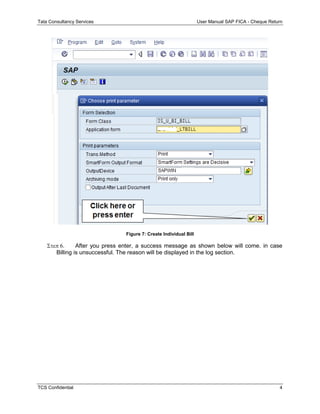 Tata Consultancy Services User Manual SAP FICA - Cheque Return
TCS Confidential 4
Figure 7: Create Individual Bill
 After you press enter, a success message as shown below will come. in case
Billing is unsuccessful. The reason will be displayed in the log section.
 