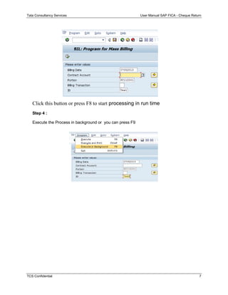 Tata Consultancy Services User Manual SAP FICA - Cheque Return
TCS Confidential 7
Click this button or press F8 to start processing in run time
Step 4 :
Execute the Process in background or you can press F9
 