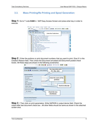 Tata Consultancy Services User Manual SAP FICA - Cheque Return
TCS Confidential 9
3.3. Mass Printing/Re Printing and Spool Generation:
Step 1: Go to T code EA60 in SAP Easy Access Screen and press enter key in order to
execute.
Step 2 : Enter the portions or print document numbers that you want to print. Give 01 in the
Creation Reason field. Then check the Document simulated and Document posted check
boxes. All these steps are shown in the following screenshot.
Step 3 : Then click on print parameters. Write SAPWIN in output device field. Check the
output after last document check box . All other fields should be same as shown in the attached
screen shot.
 