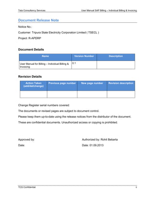 Tata Consultancy Services User Manual SAP Billing – Individual Billing & Invoicing
TCS Confidential ii
Document Release Note
Notice No.:
Customer: Tripura State Electricity Corporation Limited ( TSECL )
Project: R-APDRP
Document Details
Name Version Number Description
User Manual for Billing – Individual Billing &
Invoicing
0.1
Revision Details
Action Taken
(add/del/change)
Previous page number New page number Revision description
Change Register serial numbers covered:
The documents or revised pages are subject to document control.
Please keep them up-to-date using the release notices from the distributor of the document.
These are confidential documents. Unauthorized access or copying is prohibited.
Approved by: Authorized by: Rohit Bebarta
Date: Date: 01.09.2013
 