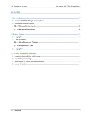 Tata Consultancy Services User Manual SAP FICA – Cheque Return
TCS Confidential v
Contents
1. Introduction................................................................................................................................7
1.1. Features of SAP ISU Billing & Invoicing Process.............................................................................................8
1.2. Application Name Environment.........................................................................................................................8
1.2.1. Software Environment................................................................................................8
1.2.2. Hardware Environment...............................................................................................8
2. Getting Started...........................................................................................................................9
2.1. Logging In..........................................................................................................................................................9
2.2. Using the Interface ...........................................................................................................................................11
2.2.1. Using Menus and Toolbars ......................................................................................11
2.2.2. Using Shortcut Keys.................................................................................................13
2.3. Logging Out .....................................................................................................................................................13
3. SAP ISU Billing and Invoicing .................................................................................................1
3.1. Installation Specific Billing and Invoicing.........................................................................................................1
3.2. Mass Billing and invoicing:................................................................................................................................5
3.3. Mass Printing/Re Printing and Spool Generation:..............................................................................................9
3.4. Invoice Reversal :.............................................................................................................................................11
 