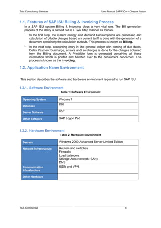 Tata Consultancy Services User Manual SAP FICA – Cheque Return
TCS Confidential 8
1.1. Features of SAP ISU Billing & Invoicing Process
In a SAP ISU system Billing & Invoicing plays a very vital role. The Bill generation
process of the Utility is carried out in a Two Step manner as follows.
• In the first step, the current energy and demand Consumptions are processed and
calculation of billable charges based on current tariff is done with the generation of a
document containing the calculation outputs. This process is known as Billing.
• In the next step, accounting entry in the general ledger with posting of due dates,
Delay Payment Surcharge, arrears and surcharges is done for the charges obtained
from the Billing document. A Printable form is generated containing all these
information which is printed and handed over to the consumers concerned. This
process is known as the Invoicing.
1.2. Application Name Environment
This section describes the software and hardware environment required to run SAP ISU.
1.2.1. Software Environment
Table 1: Software Environment
Operating System Windows 7Operating System
Database
DB2
Server Software
SAP
Other Software SAP Logon Pad
1.2.2. Hardware Environment
Table 2: Hardware Environment
Servers Windows 2000 Advanced Server Limited Edition
Network Infrastructure Routers and switches
Firewalls
Load balancers
Storage Area Network (SAN)
DNS
Communication
Infrastructure
ISDN and VPN
Other Hardware
 