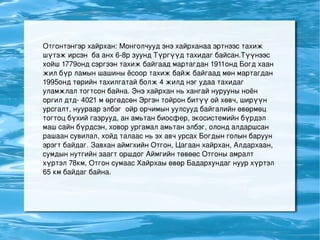 Отгонтэнгэр хайрхан: Монголчууд энэ хайрханаа эртнээс тахиж шүтэж ирсэн  ба анх 6-8р зуунд Түргүүд тахидаг байсан.Түүнээс  хойш 1779онд сэргээн тахиж байгаад мартагдан 1911онд Богд хаан жил бүр ламын шашины ёсоор тахиж байж байгаад мөн мартагдан 1995онд төрийн тахилгатай болж 4 жилд нэг удаа тахидаг уламжлал тогтсон байна. Энэ хайрхан нь хангай нурууны ноён оргил дтд- 4021 м өргөдсөн Эргэн тойрон битүү ой хөвч, ширүүн урсгалт, нуураар элбэг  ойр орчимын уулсууд байгалийн өвөрмөц тогтоц бүхий газрууд, ан амьтан биосфер, экосистемийн бүрдэл маш сайн бүрдсэн, ховор ургамал амьтан элбэг, олонд алдаршсан рашаан сувилал, хойд талаас нь эх авч урсах Богдын голын баруун эрэгт байдаг. Завхан аймгхийн Отгон, Цагаан хайрхан, Алдархаан, сумдын нутгийн заагт оршдог Аймгийн төвөөс Отгоны амралт хүртэл 78км, Отгон сумаас Хайрхаы өвөр Бадархундаг нуур хүртэл 65 км байдаг байна.   