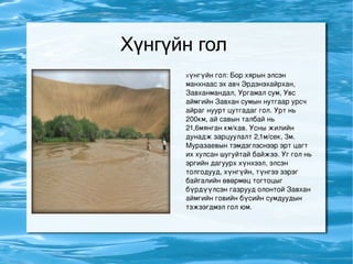 Хүнгүйн гол  Х үнгүйн гол: Бор хярын элсэн манхнаас эх авч Эрдэнэхайрхан, Завханмандал, Ургамал сум, Увс аймгийн Завхан сумын нутгаар урсч айраг нуурт цутгадаг гол. Урт нь 200км, ай савын талбай нь 21,6мянган км/кав. Усны жилийн дунадж зарцуулалт 2,1м/сек, 3м. Муразаевын тэмдэглэснээр эрт цагт их хулсан шугуйтай байжээ. Уг гол нь эргийн дагуурх хүнхээл, элсэн толгодууд, хүнгүйн, түнгээ зэрэг байгалийн өвөрмөц тогтоцыг бүрдүүлсэн газрууд олонтой Завхан аймгийн говийн бүсийн сумдуудын тэжээгдмэл гол юм.  