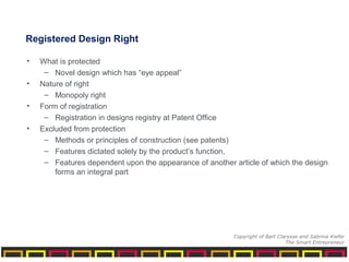 Registered Design Right
• What is protected
– Novel design which has “eye appeal”
• Nature of right
– Monopoly right
• Form of registration
– Registration in designs registry at Patent Office
• Excluded from protection
– Methods or principles of construction (see patents)
– Features dictated solely by the product’s function,
– Features dependent upon the appearance of another article of which the design
forms an integral part
Copyright of Bart Clarysse and Sabrina Kiefer
The Smart Entrepreneur
 