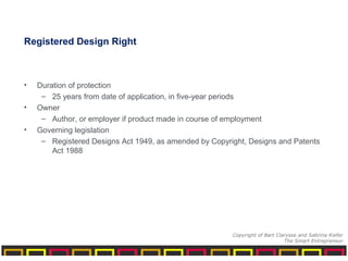 Registered Design Right
• Duration of protection
– 25 years from date of application, in five-year periods
• Owner
– Author, or employer if product made in course of employment
• Governing legislation
– Registered Designs Act 1949, as amended by Copyright, Designs and Patents
Act 1988
Copyright of Bart Clarysse and Sabrina Kiefer
The Smart Entrepreneur
 