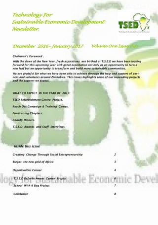 Chairman’s Foreword .
With the dawn of the New Year, fresh aspirations are birthed at T.S.E.D we have been looking
forward for this upcoming year with great expectation not only as an opportunity to turn a
new leaf but an opportunity to transform and build more sustainable communities.
We are grateful for what we have been able to achieve through the help and support of part-
ners and volunteers around Zimbabwe. This issues highlights some of our impending projects
and the support we expect.
Technology For
Sustainable Economic Development
Newsletter.
Inside this issue
Creating Change Through Social Entrepreneurship 2
Biogas the new gold of Africa 3
Opportunities Corner 4
T.S.E.D Refurbishment Centre Project 6
School With A Bag Project 7
Conclusion 8
Volume One Issue TwoDecember 2016– January 2017
 