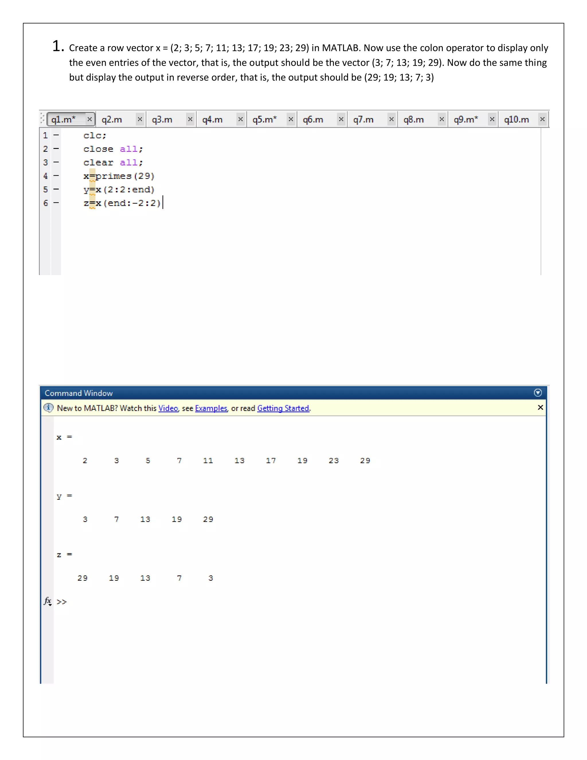 1. Create a row vector x = (2; 3; 5; 7; 11; 13; 17; 19; 23; 29) in MATLAB. Now use the colon operator to display only the even entries of the vector, that is, the output should be the vector (3; 7; 13; 19; 29). Now do the same thing but display the output in reverse order, that is, the output should be (29; 19; 13; 7; 3) 