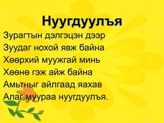 Нуугдуулъя Зурагтын дэлгэцэн дээр Зуудаг нохой явж байна Хөөрхий муужгай минь Хөөнө гэж айж байна Амьтныг айлгаад яахав Алаг муураа нуугдуулъя. 