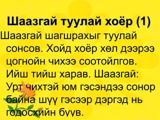 Шаазгай туулай хоёр (1) Шаазгай шагшрахыг туулай сонсов. Хойд хоёр хөл дээрээ цогнойн чихээ соотойлгов. Ийш тийш харав. Шаазгай: Урт чихтэй юм гэсэндээ сонор байна шүү гэсээр дэргэд нь годосхийн буув.  