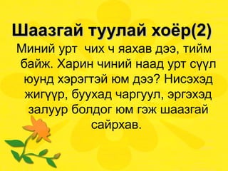 Шаазгай туулай хоёр(2)  Миний урт  чих ч яахав дээ, тийм байж. Харин чиний наад урт сүүл юунд хэрэгтэй юм дээ? Нисэхэд жигүүр, буухад чаргуул, эргэхэд залуур болдог юм гэж шаазгай сайрхав.  