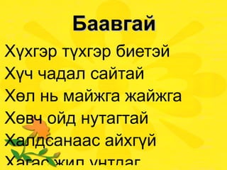 Баавгай Хүхгэр түхгэр биетэй Хүч чадал сайтай Хөл нь майжга жайжга Хөвч ойд нутагтай Халдсанаас айхгүй Хагас жил унтдаг Хавар цагт сэрдэг Хар хүрэн баавгай.  
