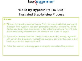 “E-file By Hyperlink”: Tax Due -
Illustrated Step-by-step Process
Process:
 Click on the hyperlink provided in your Form 16 or as provided by your payroll
manager. If the hyperlink has been generated correctly, it will land you on the
TaxSpanner Login page (next screen in this slideshow). All your Form 16 data
would be securely transferred on the ‘Personal’ and ‘Form 16’ pages.
 If you are an existing customer, select from the email id(s) already registered
with us from the drop down. The first time customer can enter the email id and
continue as per the steps mentioned.
 Follow the shots on following pages to complete your return filing process.
.
 