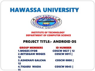 INSTITUTE OF TECHNOLOGY
DEPARTMENT OF COMPUTER SCIENCE
GROUP MEMBERS ID NUMBER
1.MOGES EYOB COSCW 0027 | 12
2.BETSEGAW MOGES COSCW 0011 |
12
3.ASHENAFI GALCHA COSCW 0008 |
12
4.TIGABU WADA COSCW 0045 |
11
PROJECT TITLE:- ANDROID OS
 
