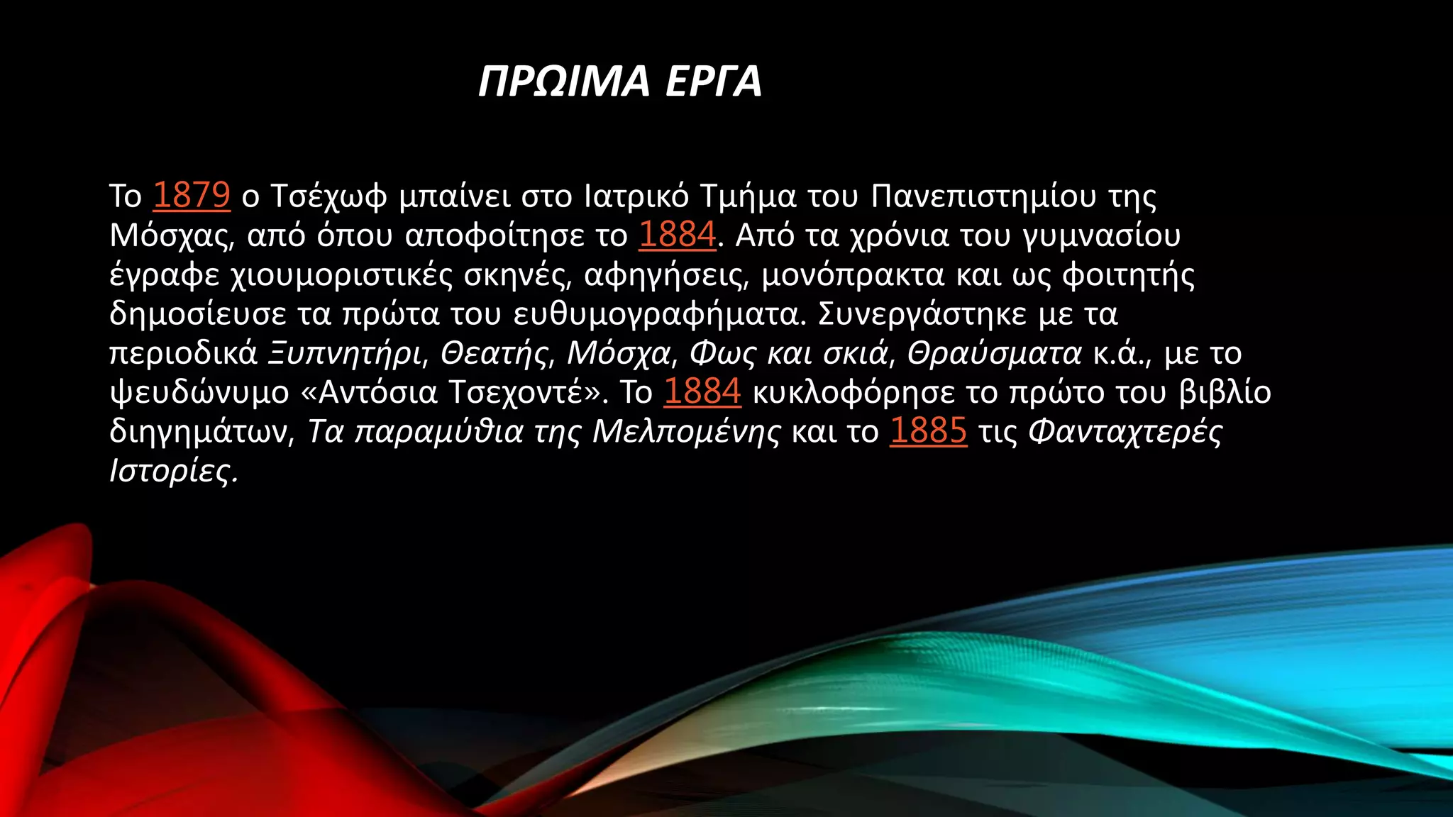 ΠΡΩΙΜΑ ΕΡΓΑ
Το 1879 ο Τσέχωφ μπαίνει στο Ιατρικό Τμήμα του Πανεπιστημίου της
Μόσχας, από όπου αποφοίτησε το 1884. Από τα χρόνια του γυμνασίου
έγραφε χιουμοριστικές σκηνές, αφηγήσεις, μονόπρακτα και ως φοιτητής
δημοσίευσε τα πρώτα του ευθυμογραφήματα. Συνεργάστηκε με τα
περιοδικά Ξυπνητήρι, Θεατής, Μόσχα, Φως και σκιά, Θραύσματα κ.ά., με το
ψευδώνυμο «Αντόσια Τσεχοντέ». Το 1884 κυκλοφόρησε το πρώτο του βιβλίο
διηγημάτων, Τα παραμύθια της Μελπομένης και το 1885 τις Φανταχτερές
Ιστορίες.
 