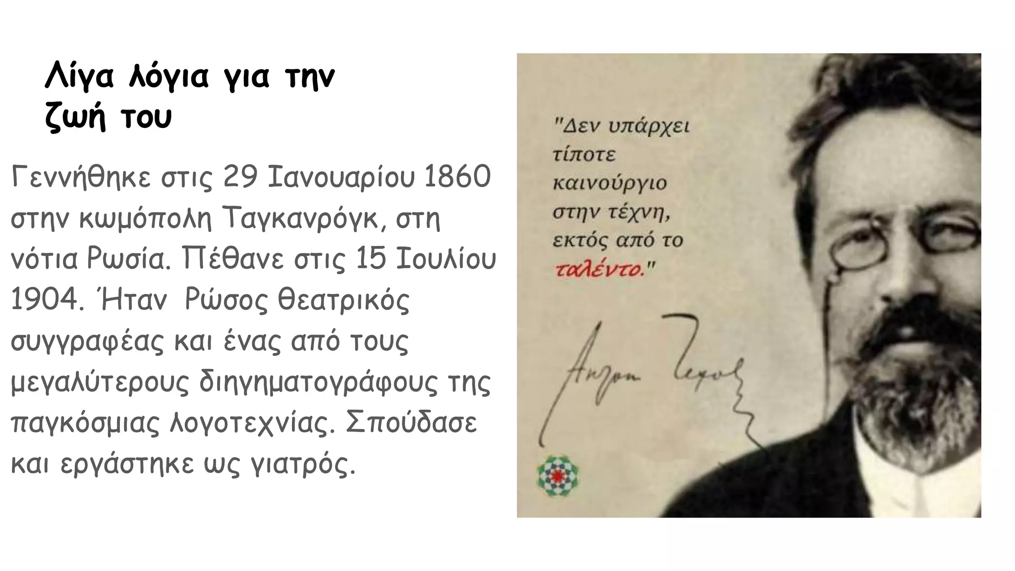 Λίγα λόγια για την
ζωή του
Γεννήθηκε στις 29 Ιανουαρίου 1860
στην κωμόπολη Ταγκανρόγκ, στη
νότια Ρωσία. Πέθανε στις 15 Ιουλίου
1904. Ήταν Ρώσος θεατρικός
συγγραφέας και ένας από τους
μεγαλύτερους διηγηματογράφους της
παγκόσμιας λογοτεχνίας. Σπούδασε
και εργάστηκε ως γιατρός.
 