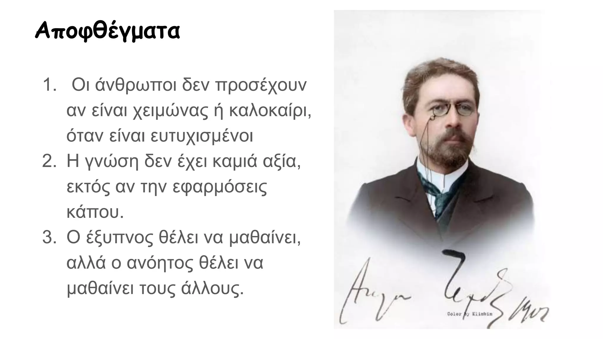 Αποφθέγματα
1. Οι άνθρωποι δεν προσέχουν
αν είναι χειμώνας ή καλοκαίρι,
όταν είναι ευτυχισμένοι
2. Η γνώση δεν έχει καμιά αξία,
εκτός αν την εφαρμόσεις
κάπου.
3. Ο έξυπνος θέλει να μαθαίνει,
αλλά ο ανόητος θέλει να
μαθαίνει τους άλλους.
 