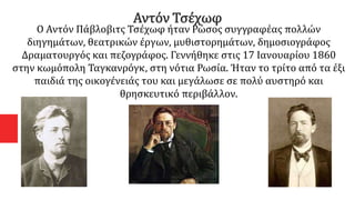Αντόν Τσέχωφ
Ο Αντόν Πάβλοβιτς Τσέχωφ ήταν Ρώσος συγγραφέας πολλών
διηγημάτων, θεατρικών έργων, μυθιστορημάτων, δημοσιογράφος
Δραματουργός και πεζογράφος. Γεννήθηκε στις 17 Ιανουαρίου 1860
στην κωμόπολη Ταγκανρόγκ, στη νότια Ρωσία. Ήταν το τρίτο από τα έξι
παιδιά της οικογένειάς του και μεγάλωσε σε πολύ αυστηρό και
θρησκευτικό περιβάλλον.
 