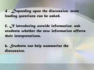 4 . Depending upon the discussion, more
leading questions can be asked.

5. If introducing outside information, ask
students whether the new information affects
their interpretations.

6. Students can help summarize the
discussion.
 