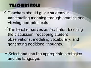 TEACHERS ROLE
 Teachers should guide students in
  constructing meaning through creating and
  viewing non-print texts.
The teacher serves as facilitator, focusing
 the discussion, recapping student
 observations, modeling vocabulary, and
 generating additional thoughts.

Select and use the appropriate strategies
 and the language.
 