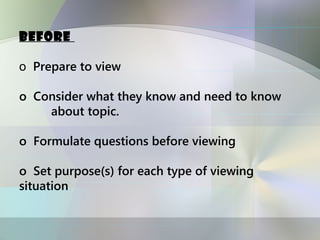Before

o Prepare to view

o Consider what they know and need to know
    about topic.

o Formulate questions before viewing

o Set purpose(s) for each type of viewing
situation
 