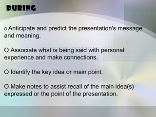 During

O Anticipate
          and predict the presentation's message
and meaning.

O Associate what is being said with personal
experience and make connections.

O Identify the key idea or main point.

O Make notes to assist recall of the main idea(s)
expressed or the point of the presentation.
 