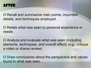 After

O Recall and summarize main points, important
details, and techniques employed .

O Relate what was seen to personal experience or
needs .

O Analyze and evaluate what was seen (including
elements, techniques, and overall effect) (e.g., critique
a video or drama review)

O Draw conclusions about the perspective and values
found in what was seen.
 