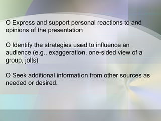 O Express and support personal reactions to and
opinions of the presentation

O Identify the strategies used to influence an
audience (e.g., exaggeration, one-sided view of a
group, jolts)

O Seek additional information from other sources as
needed or desired.
 