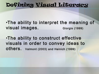 Defining Visual Literacy


•The ability to interpret the meaning of
visual images.             Giorgis (1999)


•The ability to construct effective
visuals in order to convey ideas to
others. Valmont (2003) and Heinich (1999)
 