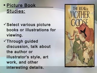  Picture Book
  Studies:

Select various picture
 books or illustrations for
 viewing.
Through guided
 discussion, talk about
 the author or
 illustrator's style, art
 work, and other
 interesting details.
 